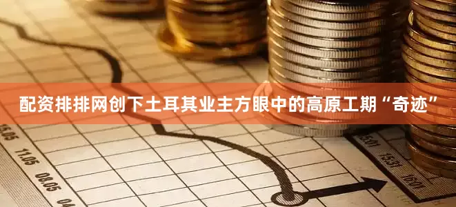配资排排网创下土耳其业主方眼中的高原工期“奇迹”