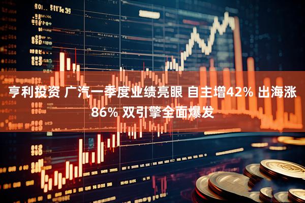 亨利投资 广汽一季度业绩亮眼 自主增42% 出海涨86% 双引擎全面爆发