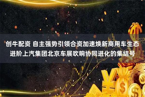 创牛配资 自主强势引领合资加速焕新商用车生态进阶上汽集团北京车展吹响协同进化的集结号