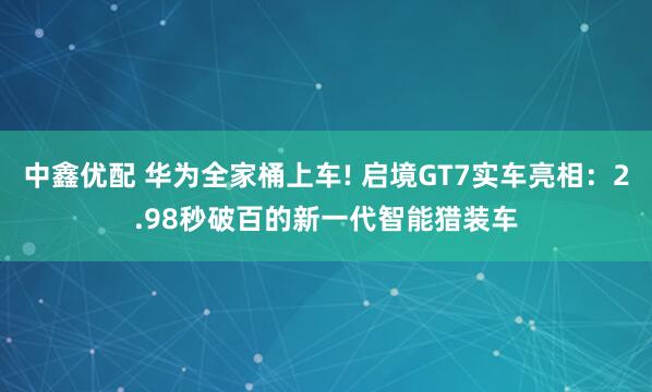 中鑫优配 华为全家桶上车! 启境GT7实车亮相：2.98秒破百的新一代智能猎装车
