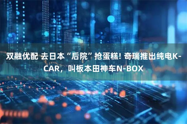 双融优配 去日本“后院”抢蛋糕! 奇瑞推出纯电K-CAR，叫板本田神车N-BOX