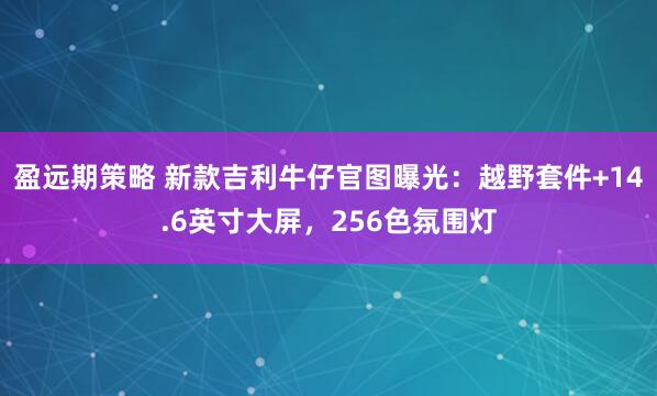 盈远期策略 新款吉利牛仔官图曝光：越野套件+14.6英寸大屏，256色氛围灯