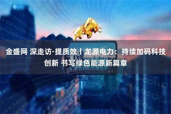 金盛网 深走访·提质效丨龙源电力：持续加码科技创新 书写绿色能源新篇章
