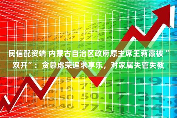 民信配资端 内蒙古自治区政府原主席王莉霞被“双开”：贪慕虚荣追求享乐，对家属失管失教